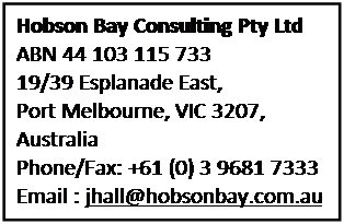 Text Box: Hobson Bay Consulting Pty Ltd
ABN 44 103 115 733
19/39 Esplanade East,
Port Melbourne, VIC 3207,
Australia
Phone/Fax: +61 (0) 3 9681 7333
Email : jhall@hobsonbay.com.au
